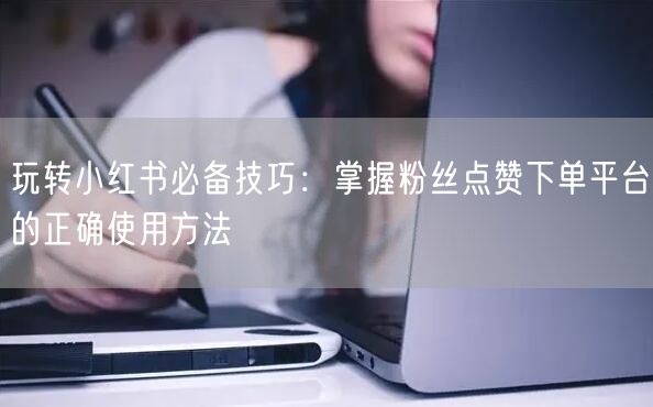 玩转小红书必备技巧：掌握粉丝点赞下单平台的正确使用方法