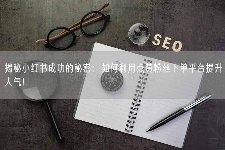 揭秘小红书成功的秘密：如何利用点赞粉丝下单平台提升人气！