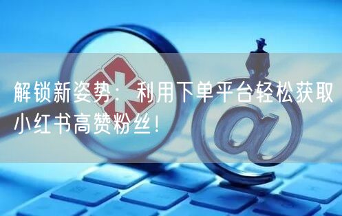 解锁新姿势：利用下单平台轻松获取小红书高赞粉丝！