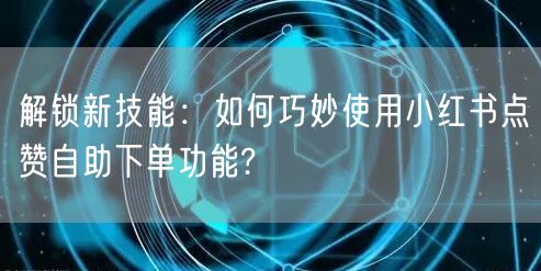 解锁新技能：如何巧妙使用小红书点赞自助下单功能?