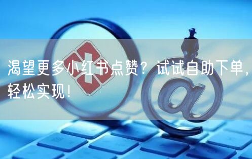 渴望更多小红书点赞？试试自助下单，轻松实现！