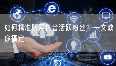 如何精准购买抖音活跃粉丝？一文教你搞定！