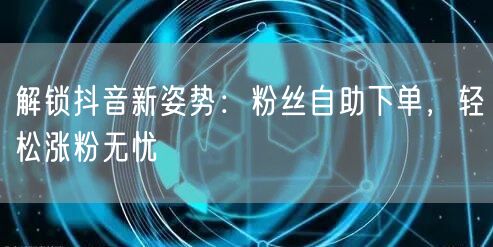 解锁抖音新姿势：粉丝自助下单，轻松涨粉无忧