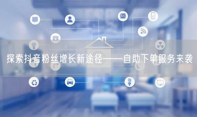 探索抖音粉丝增长新途径——自助下单服务来袭