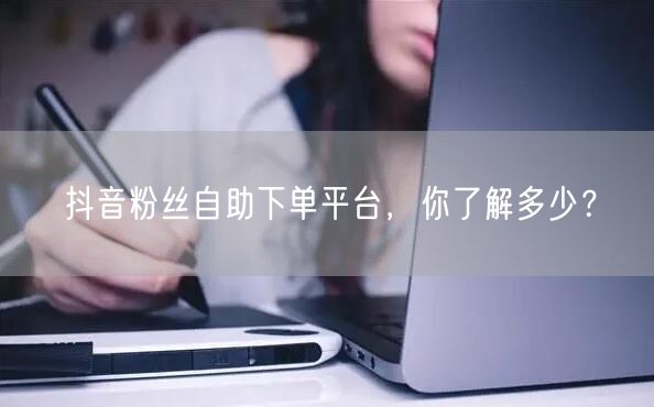 抖音粉丝自助下单平台，你了解多少？