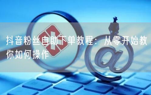 抖音粉丝自助下单教程：从零开始教你如何操作