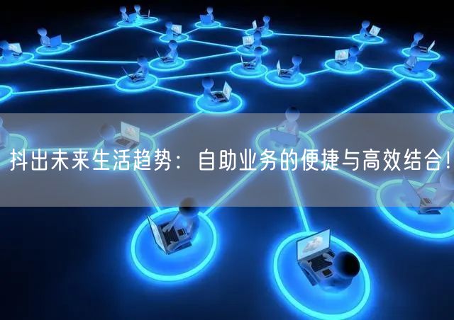 抖出未来生活趋势：自助业务的便捷与高效结合！