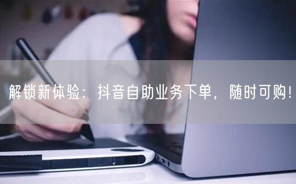 解锁新体验：抖音自助业务下单，随时可购！