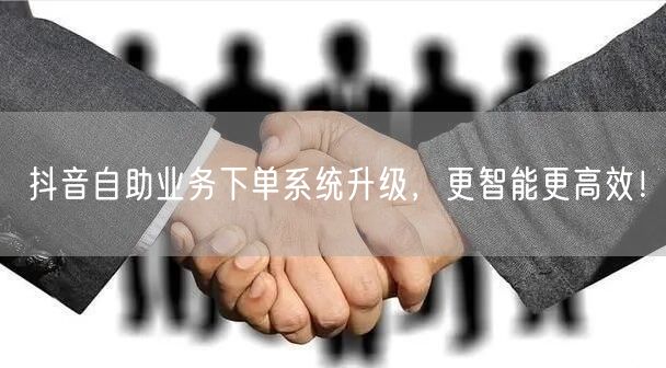 抖音自助业务下单系统升级，更智能更高效！