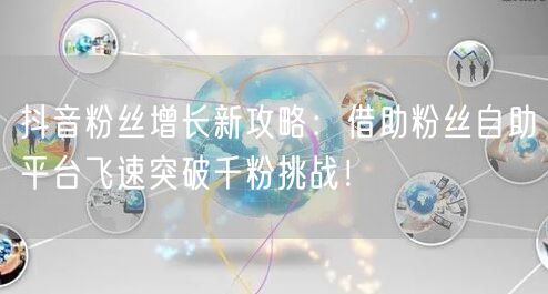 抖音粉丝增长新攻略：借助粉丝自助平台飞速突破千粉挑战！