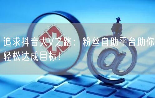 追求抖音大V之路：粉丝自助平台助你轻松达成目标！