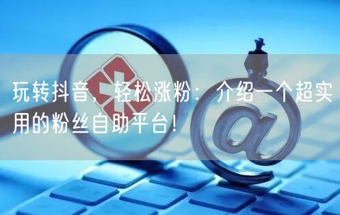 玩转抖音，轻松涨粉：介绍一个超实用的粉丝自助平台！