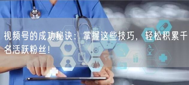 视频号的成功秘诀：掌握这些技巧，轻松积累千名活跃粉丝！