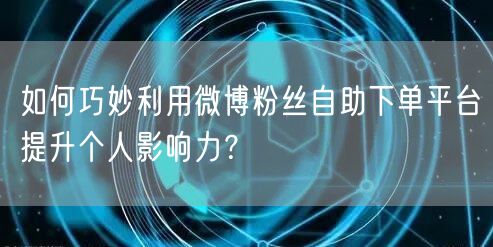 如何巧妙利用微博粉丝自助下单平台提升个人影响力？
