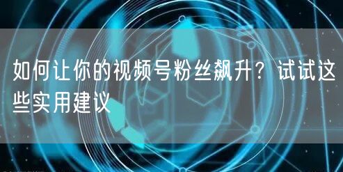 如何让你的视频号粉丝飙升？试试这些实用建议