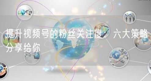 提升视频号的粉丝关注度：六大策略分享给你