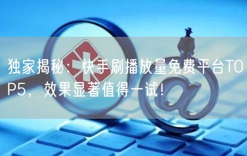 独家揭秘：快手刷播放量免费平台TOP5，效果显著值得一试！