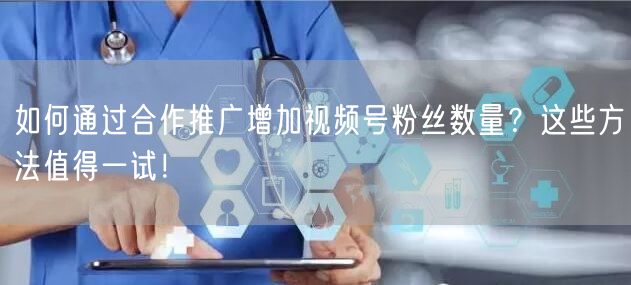 如何通过合作推广增加视频号粉丝数量？这些方法值得一试！