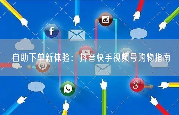自助下单新体验：抖音快手视频号购物指南