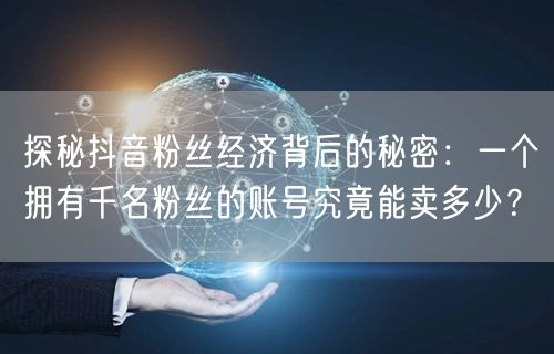 探秘抖音粉丝经济背后的秘密：一个拥有千名粉丝的账号究竟能卖多少？