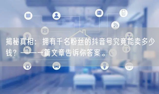 揭秘真相：拥有千名粉丝的抖音号究竟能卖多少钱？——一篇文章告诉你答案。