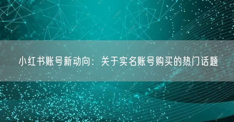 小红书账号新动向：关于实名账号购买的热门话题